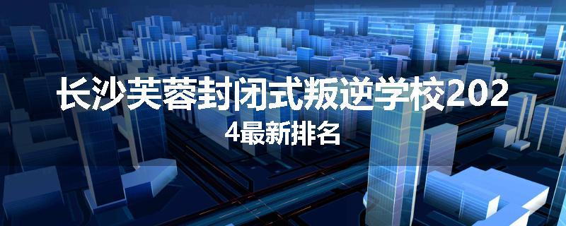 长沙芙蓉封闭式叛逆学校2024最新排名