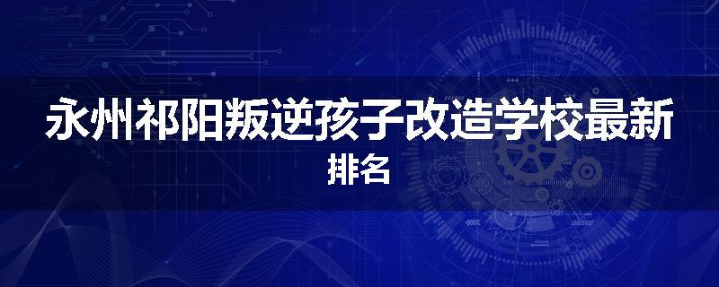 永州祁阳叛逆孩子改造学校最新排名