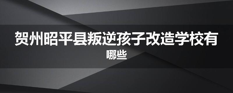 贺州昭平县叛逆孩子改造学校有哪些