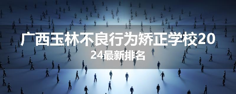 广西玉林不良行为矫正学校2024最新排名