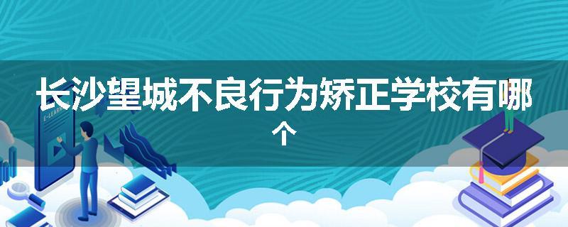 长沙望城不良行为矫正学校有哪个