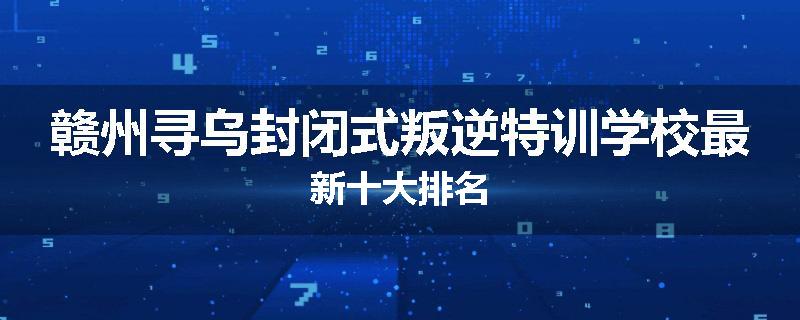 赣州寻乌封闭式叛逆特训学校最新十大排名