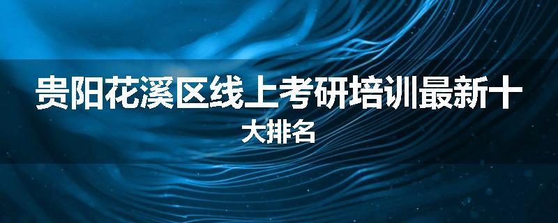 贵阳花溪区线上考研培训最新十大排名