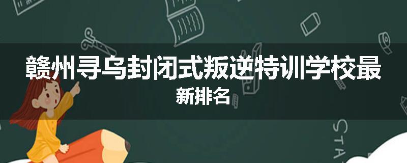 赣州寻乌封闭式叛逆特训学校最新排名