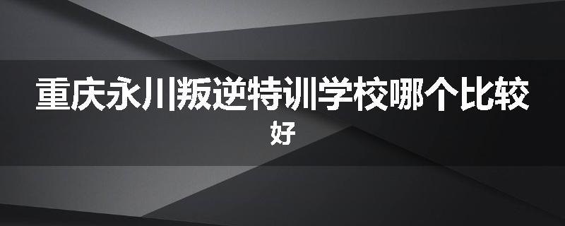 重庆永川叛逆特训学校哪个比较好
