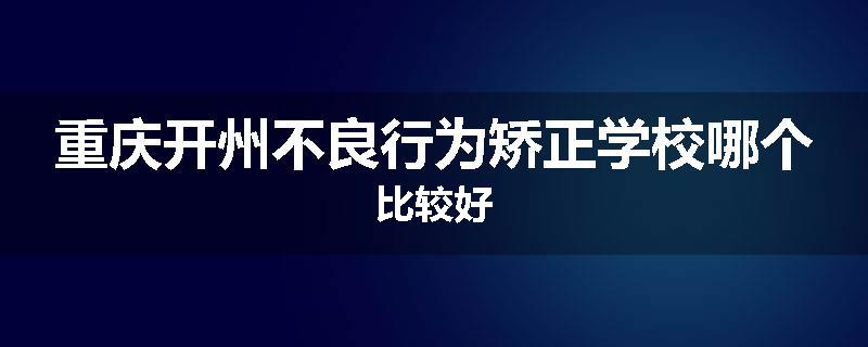 重庆开州不良行为矫正学校哪个比较好