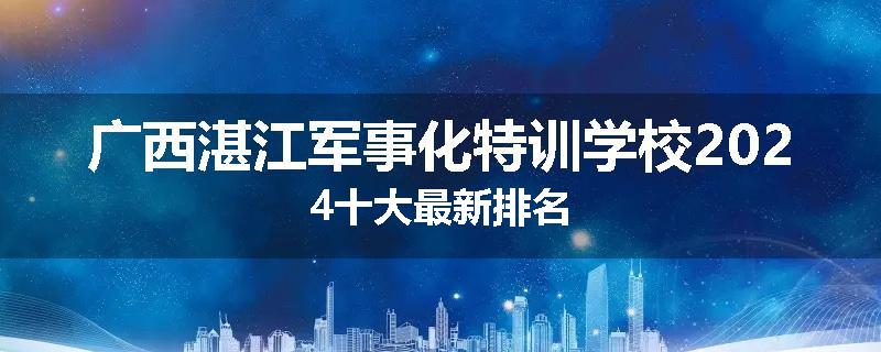 广西湛江军事化特训学校2024十大最新排名