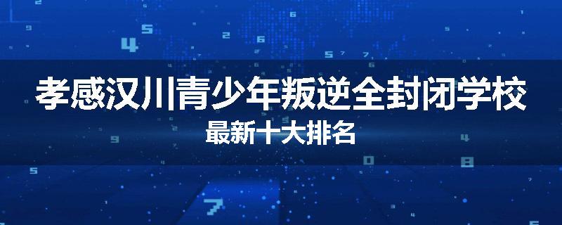 孝感汉川青少年叛逆全封闭学校最新十大排名