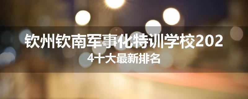 钦州钦南军事化特训学校2024十大最新排名