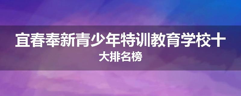 宜春奉新青少年特训教育学校十大排名榜