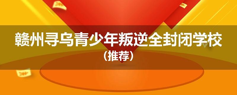 赣州寻乌青少年叛逆全封闭学校（推荐）