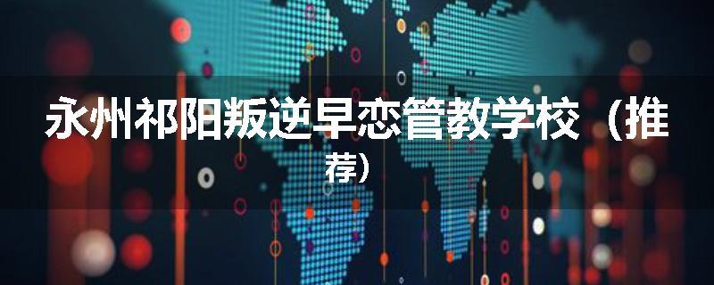永州祁阳叛逆早恋管教学校（推荐）