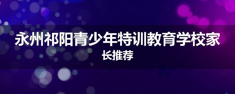 永州祁阳青少年特训教育学校家长推荐