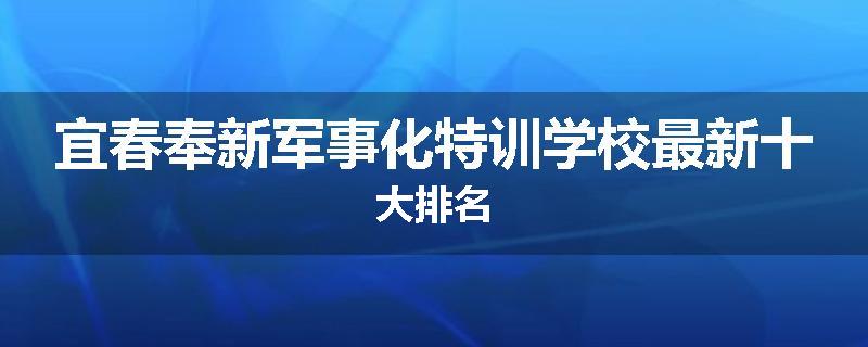 宜春奉新军事化特训学校最新十大排名