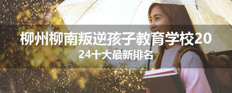 柳州柳南叛逆孩子教育学校2024十大最新排名