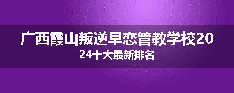 广西霞山叛逆早恋管教学校2024十大最新排名