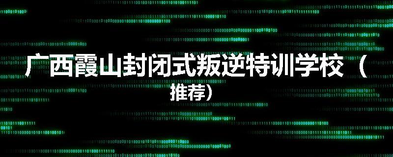 广西霞山封闭式叛逆特训学校（推荐）