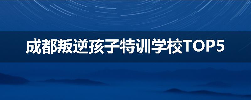 成都叛逆孩子特训学校TOP5