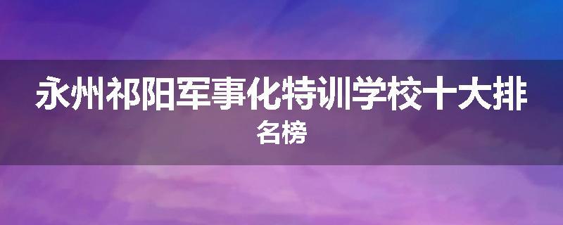 永州祁阳军事化特训学校十大排名榜