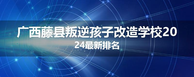广西藤县叛逆孩子改造学校2024最新排名