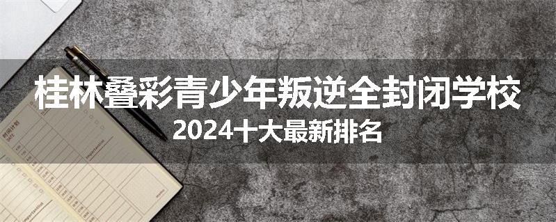 桂林叠彩青少年叛逆全封闭学校2024十大最新排名