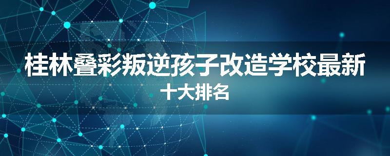 桂林叠彩叛逆孩子改造学校最新十大排名