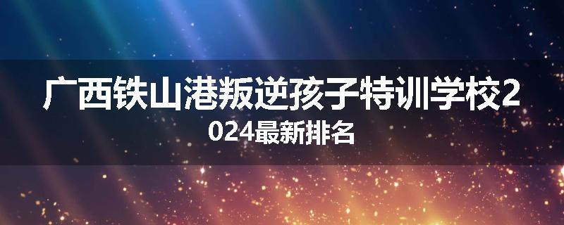 广西铁山港叛逆孩子特训学校2024最新排名