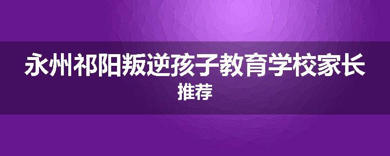 永州祁阳叛逆孩子教育学校家长推荐