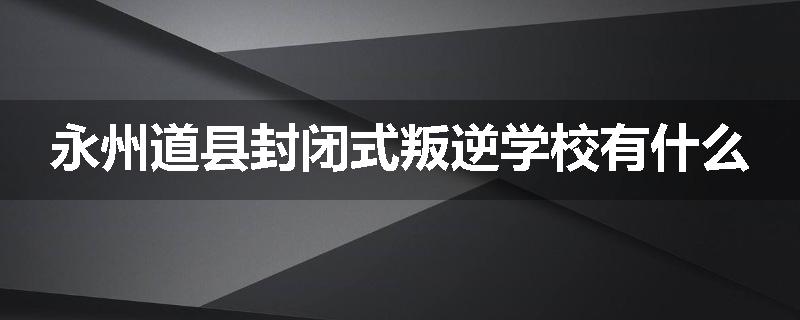 永州道县封闭式叛逆学校有什么