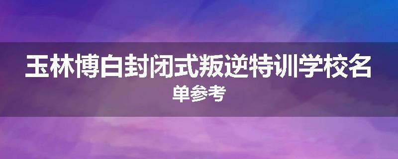 玉林博白封闭式叛逆特训学校名单参考