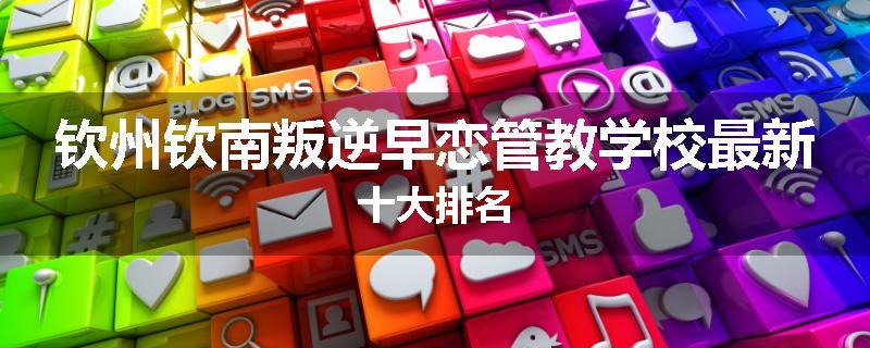 钦州钦南叛逆早恋管教学校最新十大排名