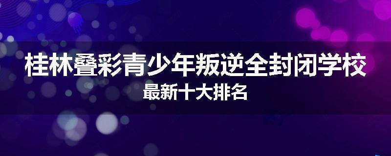桂林叠彩青少年叛逆全封闭学校最新十大排名