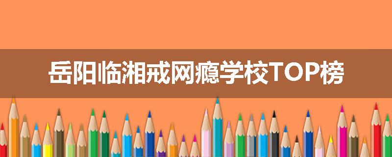 岳阳临湘戒网瘾学校TOP榜
