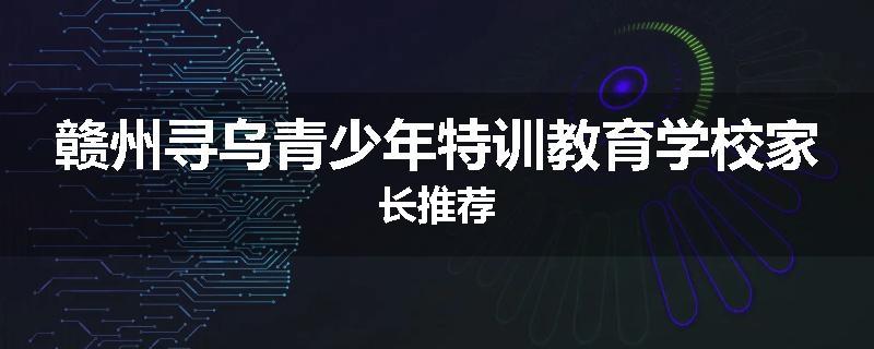 赣州寻乌青少年特训教育学校家长推荐