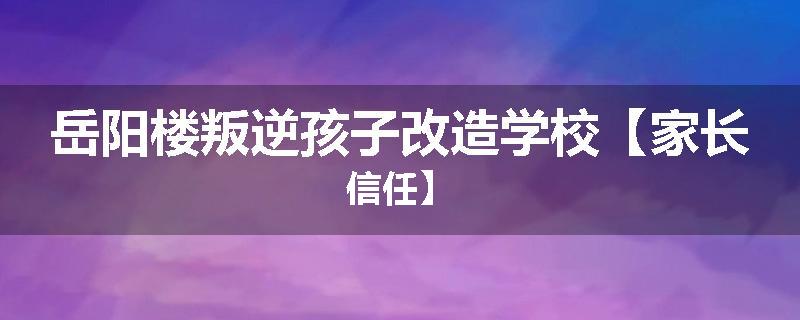 岳阳楼叛逆孩子改造学校【家长信任】