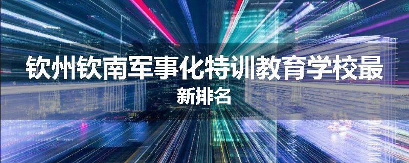 钦州钦南军事化特训教育学校最新排名