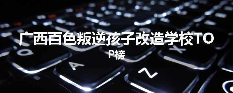 广西百色叛逆孩子改造学校TOP榜