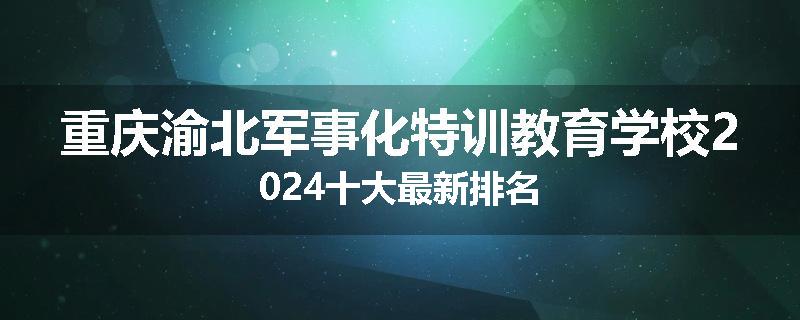 重庆渝北军事化特训教育学校2024十大最新排名