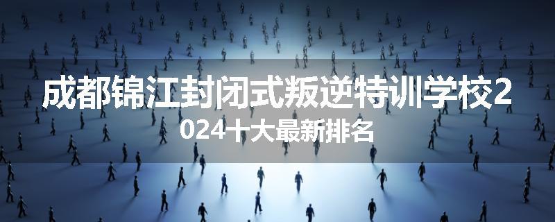 成都锦江封闭式叛逆特训学校2024十大最新排名