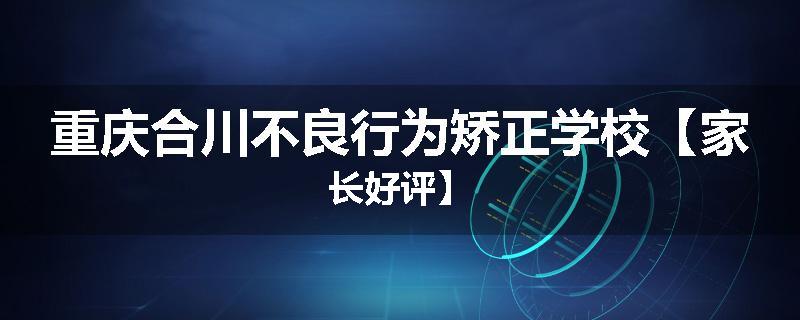重庆合川不良行为矫正学校【家长好评】