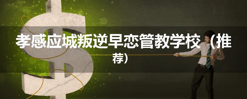 孝感应城叛逆早恋管教学校（推荐）