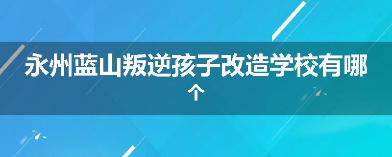 永州蓝山叛逆孩子改造学校有哪个