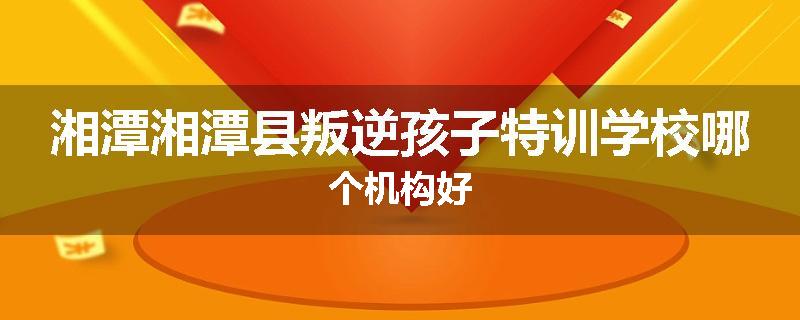 湘潭湘潭县叛逆孩子特训学校哪个机构好
