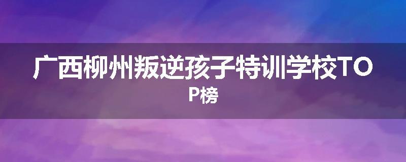 广西柳州叛逆孩子特训学校TOP榜