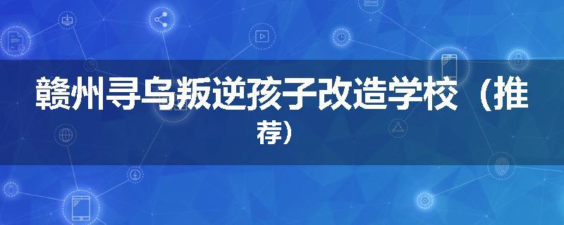 赣州寻乌叛逆孩子改造学校（推荐）