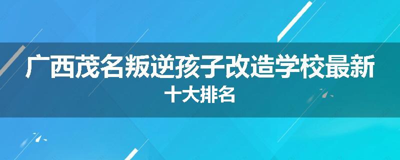 广西茂名叛逆孩子改造学校最新十大排名