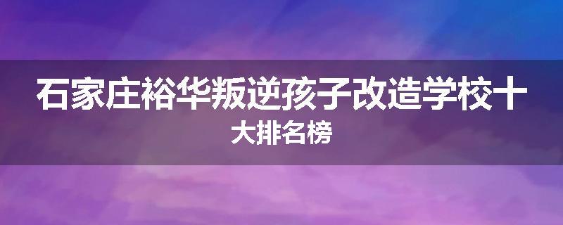 石家庄裕华叛逆孩子改造学校十大排名榜