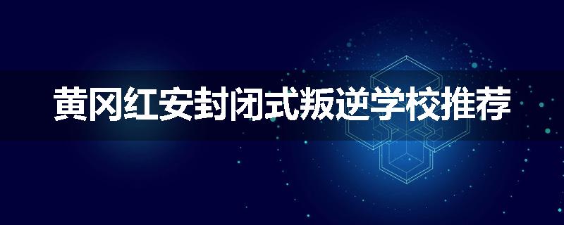 黄冈红安封闭式叛逆学校推荐