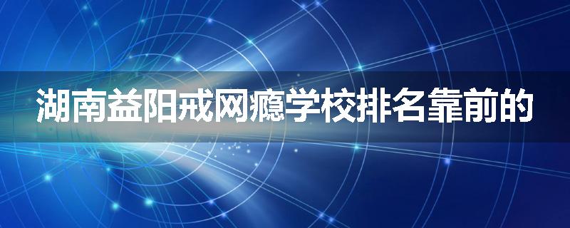 湖南益阳戒网瘾学校排名靠前的
