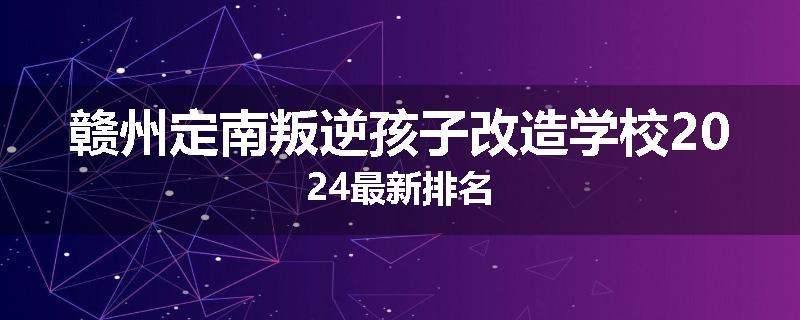 赣州定南叛逆孩子改造学校2024最新排名